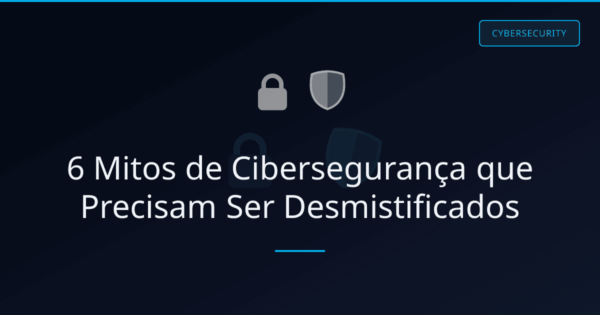 6 Mitos de Cibersegurança que Precisam Ser Desmistificados